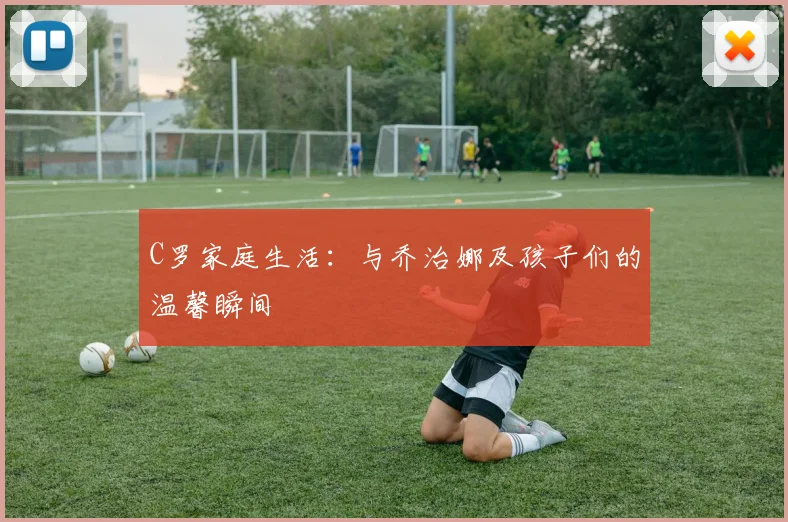 C罗家庭生活：与乔治娜及孩子们的温馨瞬间