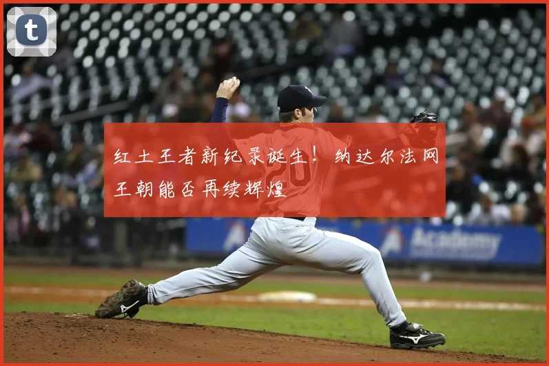 红土王者新纪录诞生！纳达尔法网王朝能否再续辉煌