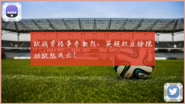 欧战资格争夺激烈，英超积分榜搅动欧陆风云！