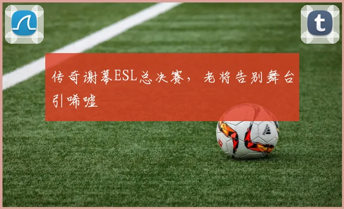传奇谢幕ESL总决赛，老将告别舞台引唏嘘