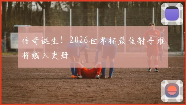 传奇诞生！2026世界杯最佳射手谁将载入史册