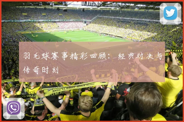 羽毛球赛事精彩回顾：经典对决与传奇时刻