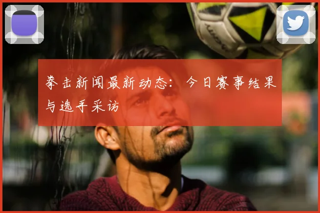 拳击新闻最新动态：今日赛事结果与选手采访