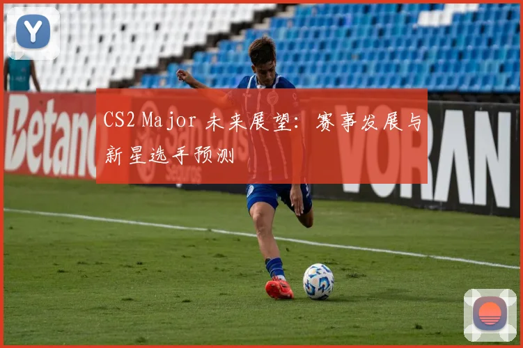 CS2 Major 未来展望：赛事发展与新星选手预测