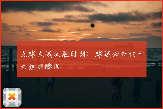 点球大战决胜时刻：球迷必知的十大经典瞬间