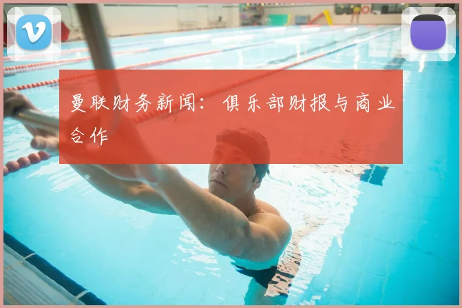 曼联财务新闻：俱乐部财报与商业合作