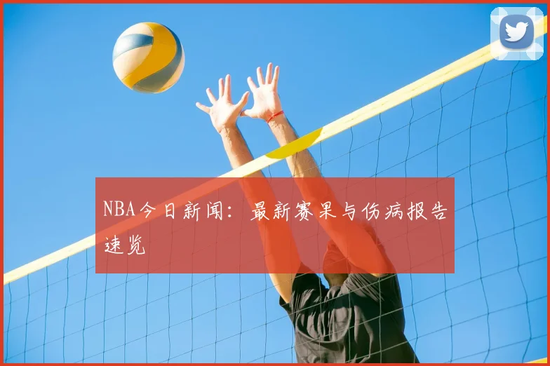 NBA今日新闻：最新赛果与伤病报告速览