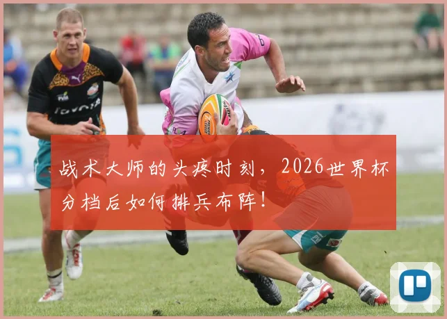 战术大师的头疼时刻，2026世界杯分档后如何排兵布阵！