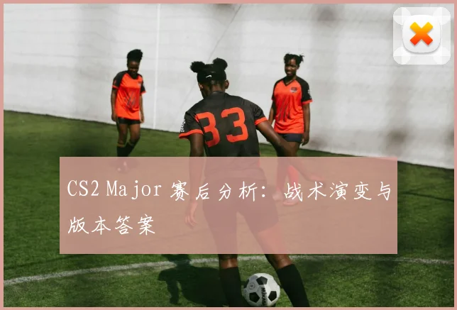 CS2 Major 赛后分析：战术演变与版本答案