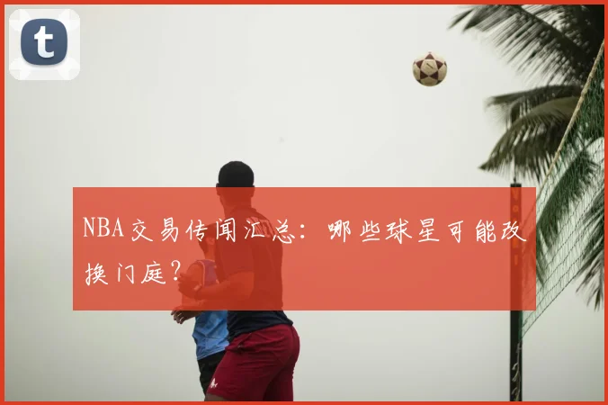 NBA交易传闻汇总:哪些球星可能改换门庭?