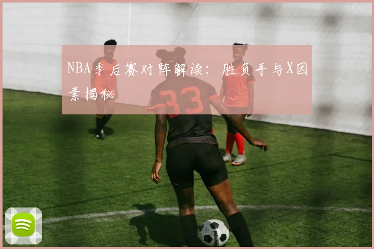 NBA季后赛对阵解读：胜负手与X因素揭秘