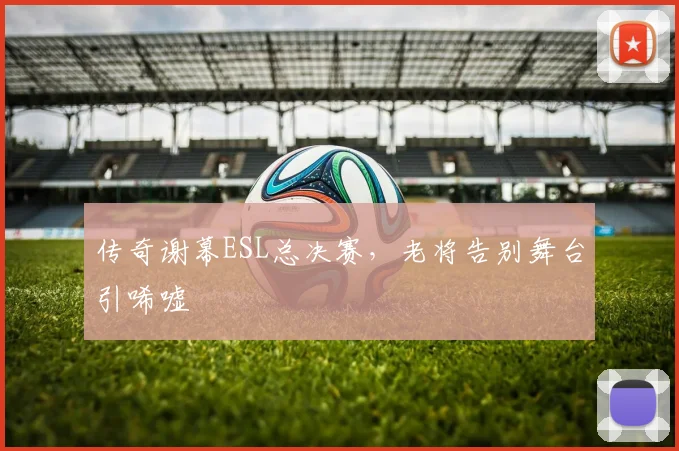 传奇谢幕ESL总决赛，老将告别舞台引唏嘘