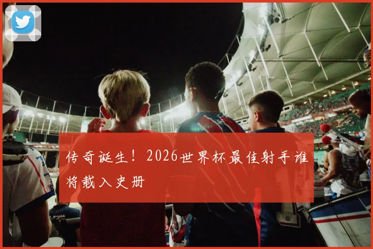 传奇诞生！2026世界杯最佳射手谁将载入史册