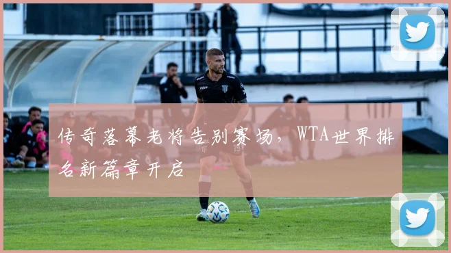 传奇落幕老将告别赛场，WTA世界排名新篇章开启