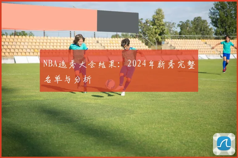 NBA选秀大会结果:2024年新秀完整名单与分析