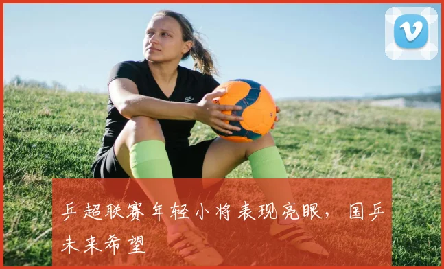 乒超联赛年轻小将表现亮眼，国乒未来希望