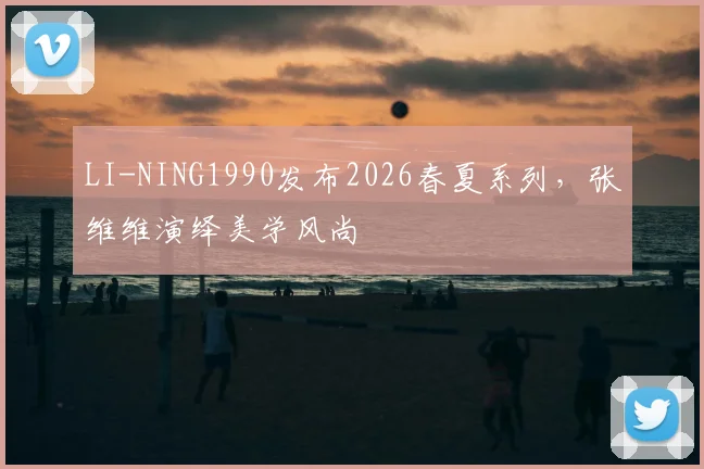 LI-NING1990发布2026春夏系列，张维维演绎美学风尚