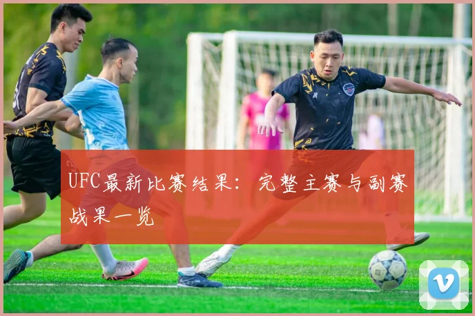 UFC最新比赛结果：完整主赛与副赛战果一览