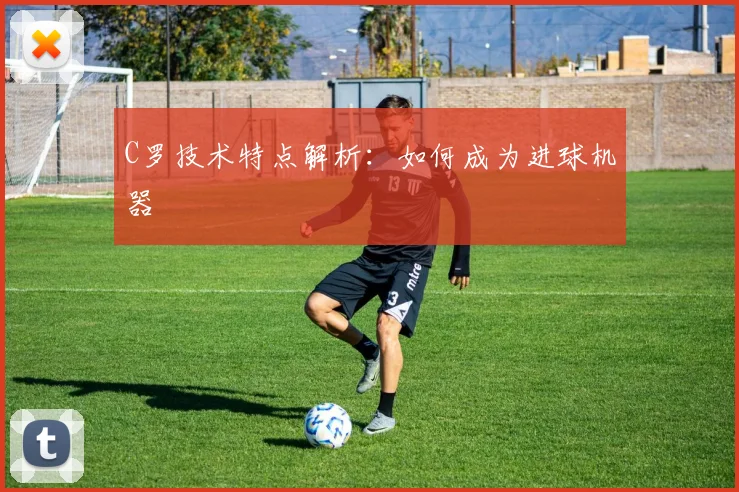 C罗技术特点解析：如何成为进球机器
