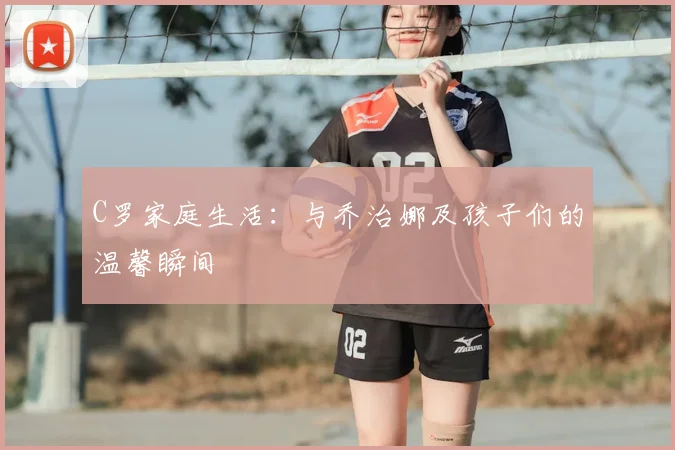 C罗家庭生活：与乔治娜及孩子们的温馨瞬间