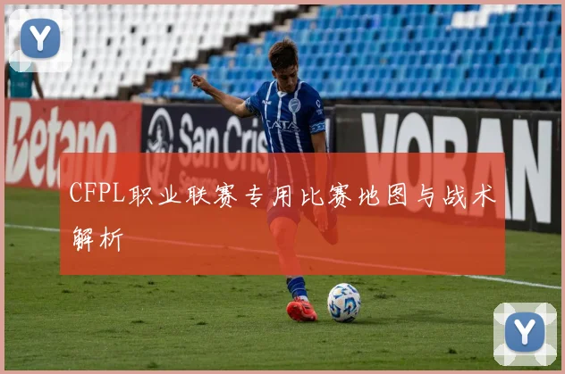 CFPL职业联赛专用比赛地图与战术解析