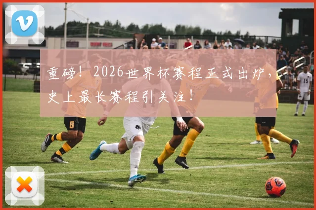 重磅！2026世界杯赛程正式出炉，史上最长赛程引关注！