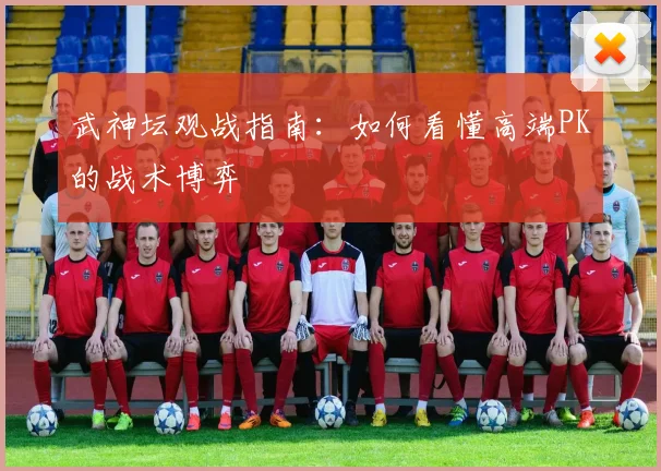 武神坛观战指南：如何看懂高端PK的战术博弈