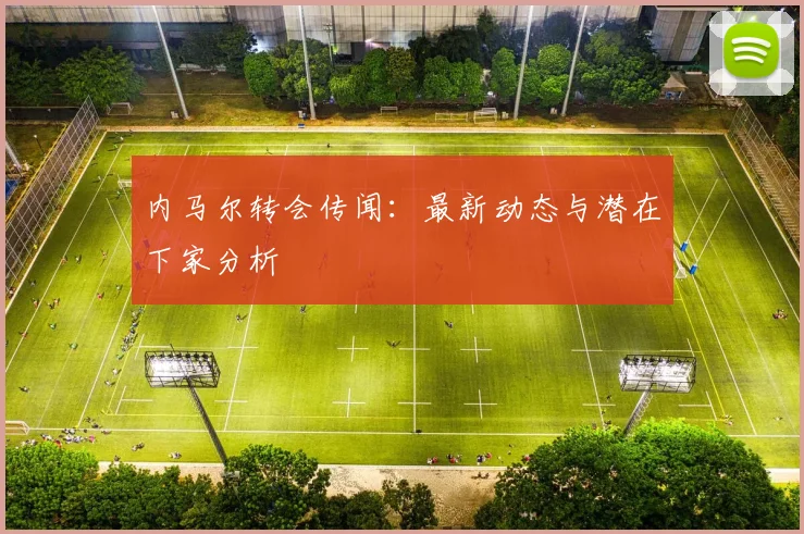 内马尔转会传闻：最新动态与潜在下家分析