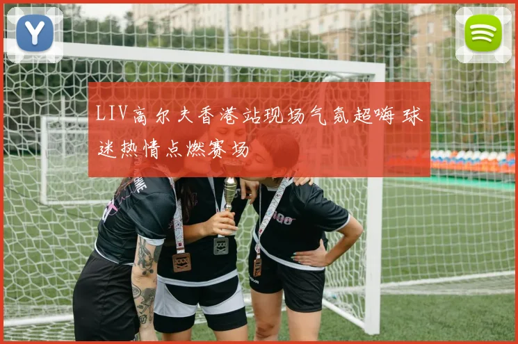 LIV高尔夫香港站现场气氛超嗨 球迷热情点燃赛场