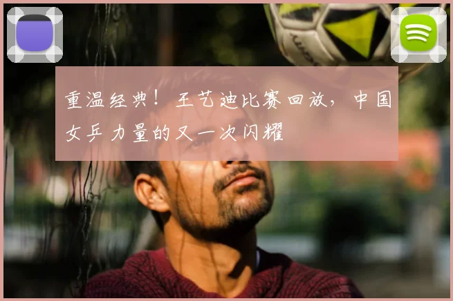 重温经典！王艺迪比赛回放，中国女乒力量的又一次闪耀