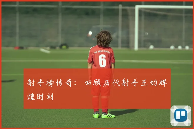 射手榜传奇：回顾历代射手王的辉煌时刻