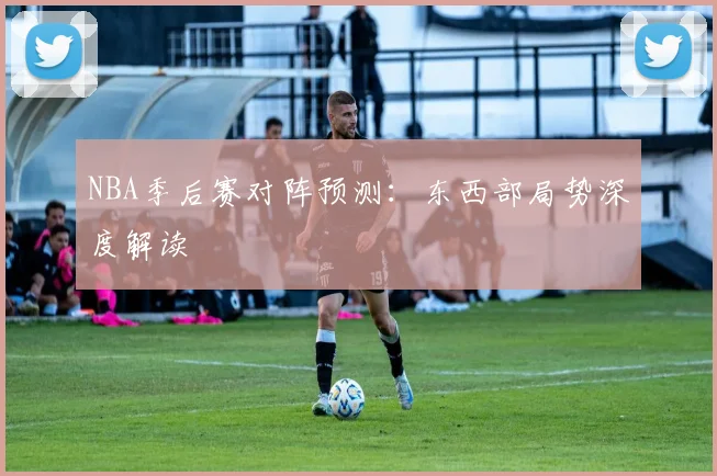 NBA季后赛对阵预测：东西部局势深度解读