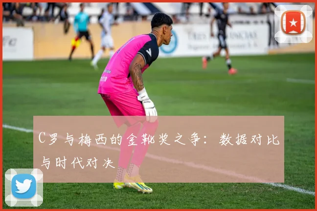 C罗与梅西的金靴奖之争：数据对比与时代对决