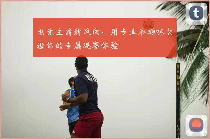 电竞主持新风向，用专业和趣味打造你的专属观赛体验
